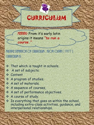 CURRICULUM
Meaning- From it’s early latin
origins it means “to run a
course.”

Multiple definition of curriculum , from olivia ( 1977 ).
Curriculum is:










That which is taught in schools.
A set of subjects.
Content
A program of studies.
A set of materials.
A sequence of courses,
A set of performance objectives.
A course of study.
Is everything that goes on within the school,
including extra-class activities, guidance, and
interpersonal relationships.

 