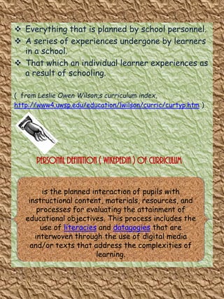  Everything that is planned by school personnel.
 A series of experiences undergone by learners
in a school.
 That which an individual learner experiences as
a result of schooling.
( from Leslie Owen Wilson,s curriculum index,
http://www4.uwsp.edu/education/lwilson/curric/curtyp.htm )

Personal Definition ( wikepedia ) of curriculum
is the planned interaction of pupils with
instructional content, materials, resources, and
processes for evaluating the attainment of
educational objectives. This process includes the
use of literacies and datagogies that are
interwoven through the use of digital media
and/or texts that address the complexities of
learning.

 