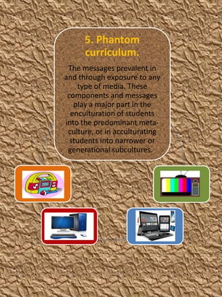 5. Phantom
curriculum.
The messages prevalent in
and through exposure to any
type of media. These
components and messages
play a major part in the
enculturation of students
into the predominant metaculture, or in acculturating
students into narrower or
generational subcultures.

 