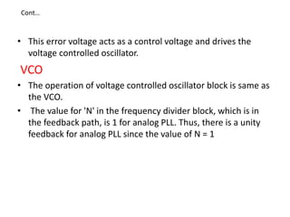 • This error voltage acts as a control voltage and drives the
voltage controlled oscillator.
VCO
• The operation of voltage controlled oscillator block is same as
the VCO.
• The value for 'N' in the frequency divider block, which is in
the feedback path, is 1 for analog PLL. Thus, there is a unity
feedback for analog PLL since the value of N = 1
Cont…
 