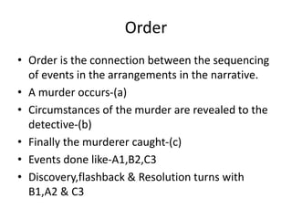 Order
• Order is the connection between the sequencing
of events in the arrangements in the narrative.
• A murder occurs-(a)
• Circumstances of the murder are revealed to the
detective-(b)
• Finally the murderer caught-(c)
• Events done like-A1,B2,C3
• Discovery,flashback & Resolution turns with
B1,A2 & C3
 