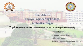 REC-CON-19
Rajkiya Engineering College
Ambedkar Nagar
Topic-Analysis of a DC Motor with DC to DC Chopper Fed Supply
Presented by-
Praveen kumar singh
B.Tech-4th year
Rajkiya Engineering College Bijnor
 