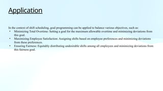 Application
In the context of shift scheduling, goal programming can be applied to balance various objectives, such as:
• Minimizing Total Overtime: Setting a goal for the maximum allowable overtime and minimizing deviations from
this goal.
• Maximizing Employee Satisfaction: Assigning shifts based on employee preferences and minimizing deviations
from these preferences.
• Ensuring Fairness: Equitably distributing undesirable shifts among all employees and minimizing deviations from
this fairness goal.
 