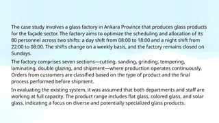 The case study involves a glass factory in Ankara Province that produces glass products
for the façade sector. The factory aims to optimize the scheduling and allocation of its
80 personnel across two shifts: a day shift from 08:00 to 18:00 and a night shift from
22:00 to 08:00. The shifts change on a weekly basis, and the factory remains closed on
Sundays.
The factory comprises seven sections—cutting, sanding, grinding, tempering,
laminating, double glazing, and shipment—where production operates continuously.
Orders from customers are classified based on the type of product and the final
process performed before shipment.
In evaluating the existing system, it was assumed that both departments and staff are
working at full capacity. The product range includes flat glass, colored glass, and solar
glass, indicating a focus on diverse and potentially specialized glass products.
 