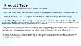 Product Type
1.Flat Glass: Flat glass has high light transmittance due to its transparency.
2.Colored Glass: Colored glass is obtained by adding colorants to the glass paste; available in green, smoked, bronze and blue.
3.Solar and Heat Controlled Glass: This is a type of glass with different aesthetics and designs that can save energy.
4.Tempered Glass: A type of glass whose durability and resistance to thermal stresses are 5 times higher than those of flat
glass. Areas of application are generally glass railings and doors, walk-in showers, intermediate compartments, glass furniture,
refrigerator and oven windows, and side and rear windows of automobiles
5.Bullet Proof Glass: Bulletproof glass is aimed at preventing crime and facilitating the capture of the criminal after the action.
Areas of use are banks, police stations, museums, military buildings and other official organizations, psychiatric wards,
jewelers and so on. This category comprises polyvinyl butyral (PVB) or polycarbonate interlayer laminated glass.
6.Laminated Glass: Two or more glass plates are produced by combining special binder polyvinyl butyral (PVB) layers under
heat and pressure. This process minimizes the risk of glass breakage by keeping the pieces in place in such an event. It
contributes to sound insulation
 