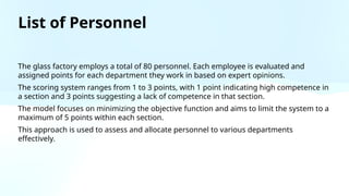 List of Personnel
The glass factory employs a total of 80 personnel. Each employee is evaluated and
assigned points for each department they work in based on expert opinions.
The scoring system ranges from 1 to 3 points, with 1 point indicating high competence in
a section and 3 points suggesting a lack of competence in that section.
The model focuses on minimizing the objective function and aims to limit the system to a
maximum of 5 points within each section.
This approach is used to assess and allocate personnel to various departments
effectively.
 