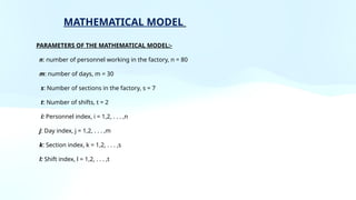 PARAMETERS OF THE MATHEMATICAL MODEL:-
n: number of personnel working in the factory, n = 80
m: number of days, m = 30
s: Number of sections in the factory, s = 7
t: Number of shifts, t = 2
i: Personnel index, i = 1,2, . . . ,n
j: Day index, j = 1,2, . . . ,m
k: Section index, k = 1,2, . . . ,s
l: Shift index, l = 1,2, . . . ,t
MATHEMATICAL MODEL
 