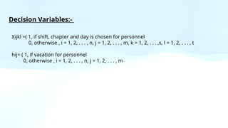 Xijkl =( 1, if shift, chapter and day is chosen for personnel
0, otherwise , i = 1, 2, . . . , n, j = 1, 2, . . . , m, k = 1, 2, . . . ,s, l = 1, 2, . . . , t
hij= ( 1, if vacation for personnel
0, otherwise , i = 1, 2, . . . , n, j = 1, 2, . . . , m
Decision Variables:-
 