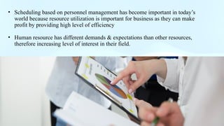 .
• Scheduling based on personnel management has become important in today’s
world because resource utilization is important for business as they can make
profit by providing high level of efficiency
• Human resource has different demands & expectations than other resources,
therefore increasing level of interest in their field.
 