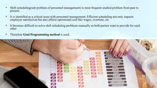 .
• Shift scheduling(sub problem of personnel management) is most frequent studied problem from past to
present.
• It is identified as a critical issue with personnel management. Efficient scheduling not only impacts
employee satisfaction but also affects operational cost like wages, overtime, etc
• It becomes difficult to solve shift scheduling problems manually as both parties want to provide for each
other .
• Therefore Goal Programming method is used.
 