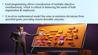 .
• Goal programming allows consideration of multiple objective
simultaneously, which is critical in balancing the needs of both
organisation & employees.
• It involves mathematical model that aims to minimize deviations from
specified goals, providing closest desirable outcome.
 