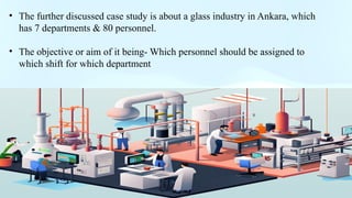 .
• The further discussed case study is about a glass industry in Ankara, which
has 7 departments & 80 personnel.
• The objective or aim of it being- Which personnel should be assigned to
which shift for which department
 