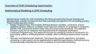 Overview of Shift Scheduling Optimization
Mathematical Modeling in Shift Scheduling
Mathematical models for shift scheduling, like those pioneered by George Dantzig and
Elbridge Keith, provide frameworks that help automate and optimize the scheduling process.
These models typically involve:
• Integer Programming: This involves defining decision variables, constraints, and an
objective function. Decision variables could represent whether an employee is assigned a
specific shift. Constraints enforce labor laws and organizational policies. The objective
function could aim to maximize overall productivity or employee satisfaction.
• Constraint Programming: This approach focuses on satisfying a series of constraints. It's
particularly useful in scheduling where multiple, often conflicting requirements must be
met.
• Heuristic and Metaheuristic Methods: Techniques like genetic algorithms, simulated
annealing, or tabu search can be applied when traditional optimization methods become
computationally infeasible due to the complexity of real-world scheduling
 