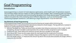 Goal Programming
Introduction
Goal programming is a branch of multi-objective optimization, which itself is part of operations research.
This technique allows decision-makers to solve problems with multiple, often competing goals, by treating
them as a series of constraints and minimizing the deviations from these desired goals. It is particularly
useful in situations like shift scheduling where different objectives—such as minimizing labor costs,
maximizing employee satisfaction, and adhering to legal requirements—must be balanced.
Key Elements of Goal Programming
Goal programming models are structured around achieving set targets while minimizing the
underachievement or overachievement (deviations) relative to these targets. The key elements involved in
setting up a goal programming model include:
1. Decision Variables (Xj): These are the primary variables that influence outcomes in the model. In shift
scheduling, decision variables could represent the number of shifts assigned to each employee.
2. Coefficients (aij): These define the influence of each decision variable on each goal.
3. Goal Values (bi): These are the target values for each goal that the model aims to achieve.
4. Deviation Variables (d+i, d-i): These variables measure the degree to which the actual values deviate
from the target values. d+i measures the amount by which the actual value exceeds the target, while d-i
measures any shortfall
 