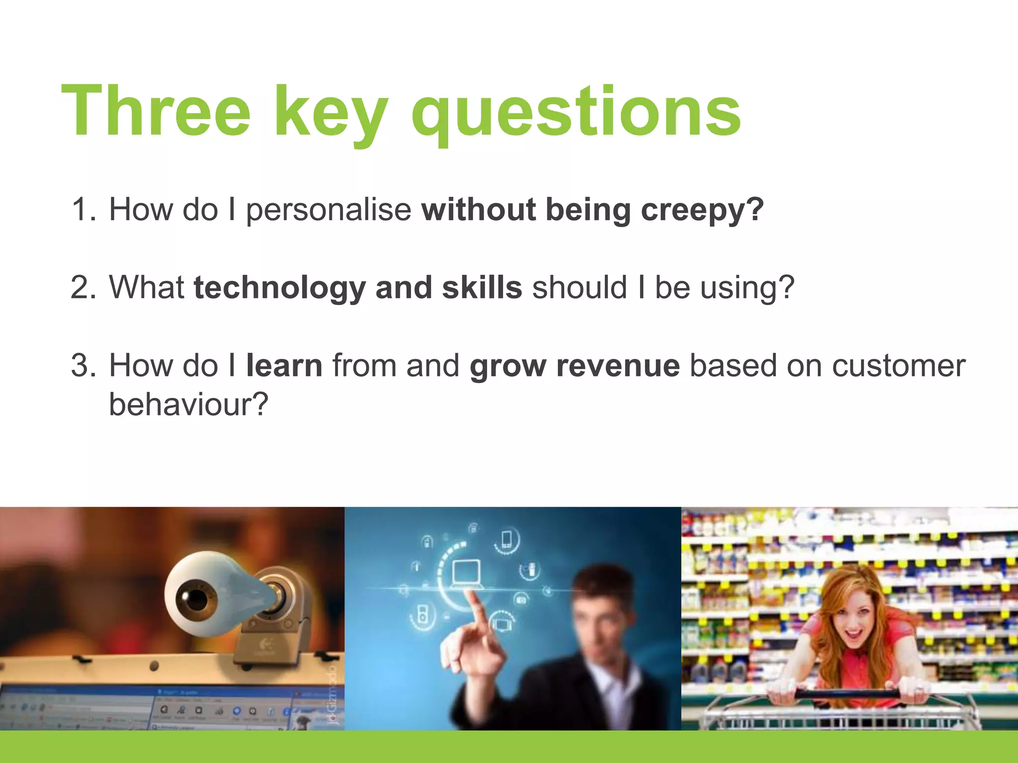 Three key questions 
1. How do I personalise without being creepy? 
2. What technology and skills should I be using? 
3. How do I learn from and grow revenue based on customer 
behaviour? 
 