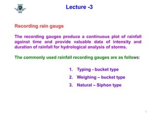 1
Lecture -3
Recording rain gauge
The recording gauges produce a continuous plot of rainfall
against time and provide valuable data of intensity and
duration of rainfall for hydrological analysis of storms.
The commonly used rainfall recording gauges are as follows:
1. Typing - bucket type
2. Weighing – bucket type
3. Natural – Siphon type
 