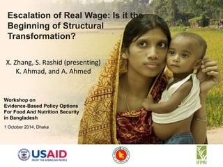 Escalation of Real Wage: Is it the 
Beginning of Structural 
Transformation? 
X. Zhang, S. Rashid (presenting) 
K. Ahmad, and A. Ahmed 
Workshop on 
Evidence-Based Policy Options 
For Food And Nutrition Security 
in Bangladesh 
1 October 2014, Dhaka 
 