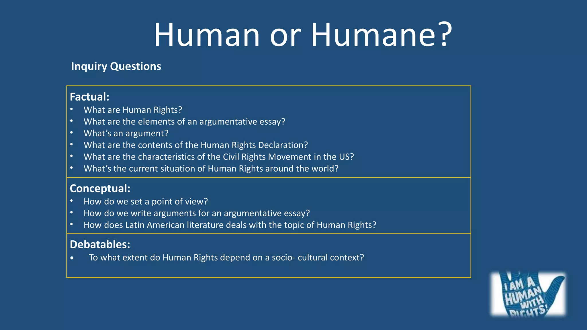 Human or Humane?
Factual:
• What are Human Rights?
• What are the elements of an argumentative essay?
• What’s an argument?
• What are the contents of the Human Rights Declaration?
• What are the characteristics of the Civil Rights Movement in the US?
• What’s the current situation of Human Rights around the world?
Conceptual:
• How do we set a point of view?
• How do we write arguments for an argumentative essay?
• How does Latin American literature deals with the topic of Human Rights?
Debatables:
• To what extent do Human Rights depend on a socio- cultural context?
Inquiry Questions
 