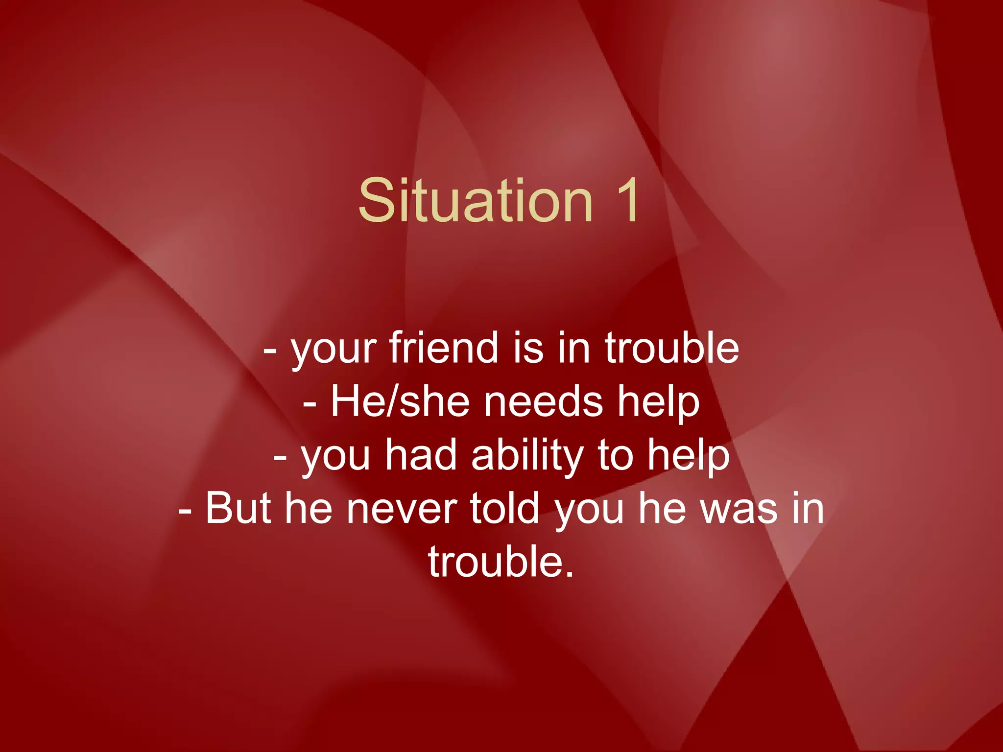 Situation 1
- your friend is in trouble
- He/she needs help
- you had ability to help
- But he never told you he was in
trouble.
 