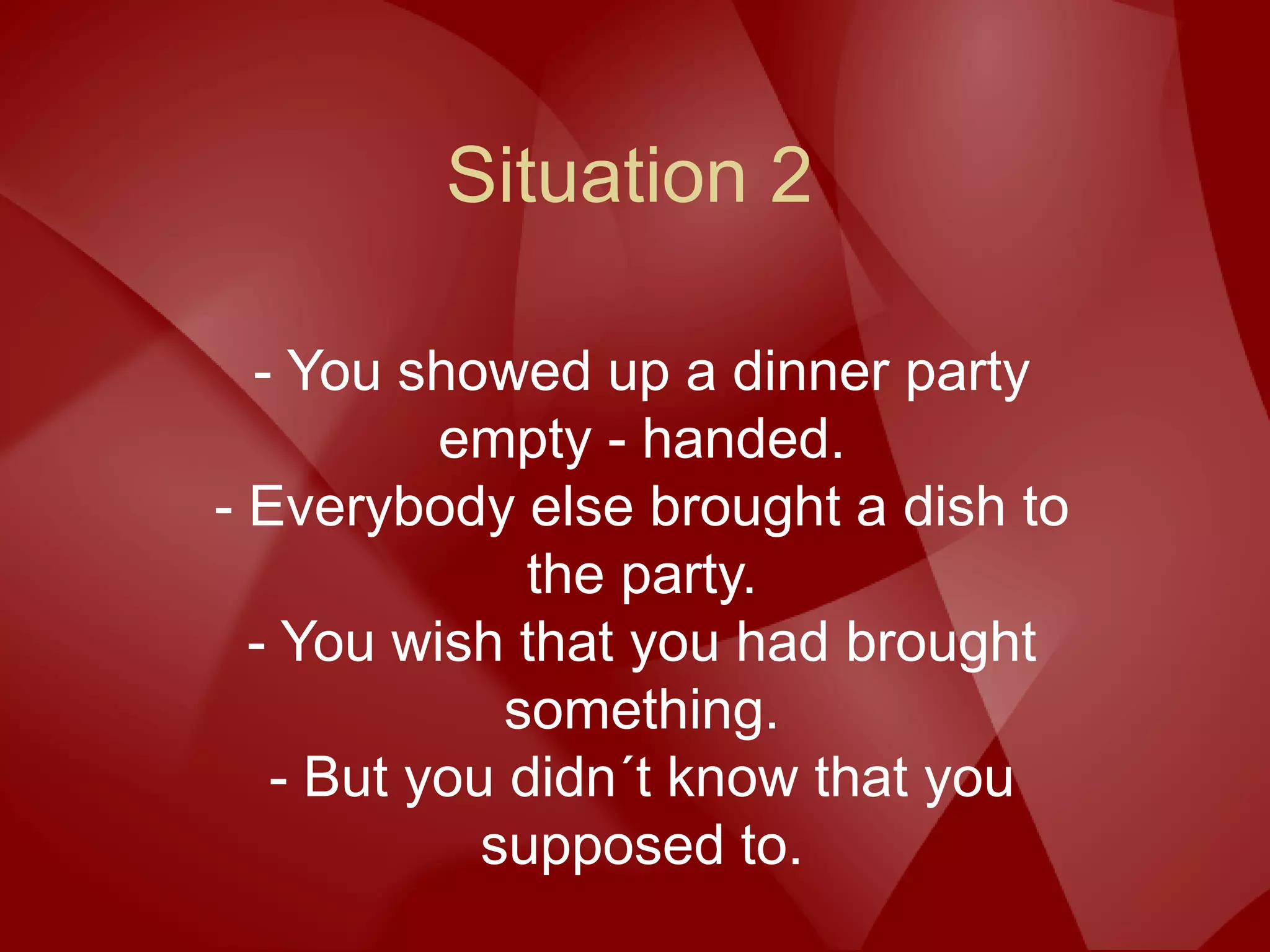 Situation 2
- You showed up a dinner party
empty - handed.
- Everybody else brought a dish to
the party.
- You wish that you had brought
something.
- But you didn´t know that you
supposed to.
 