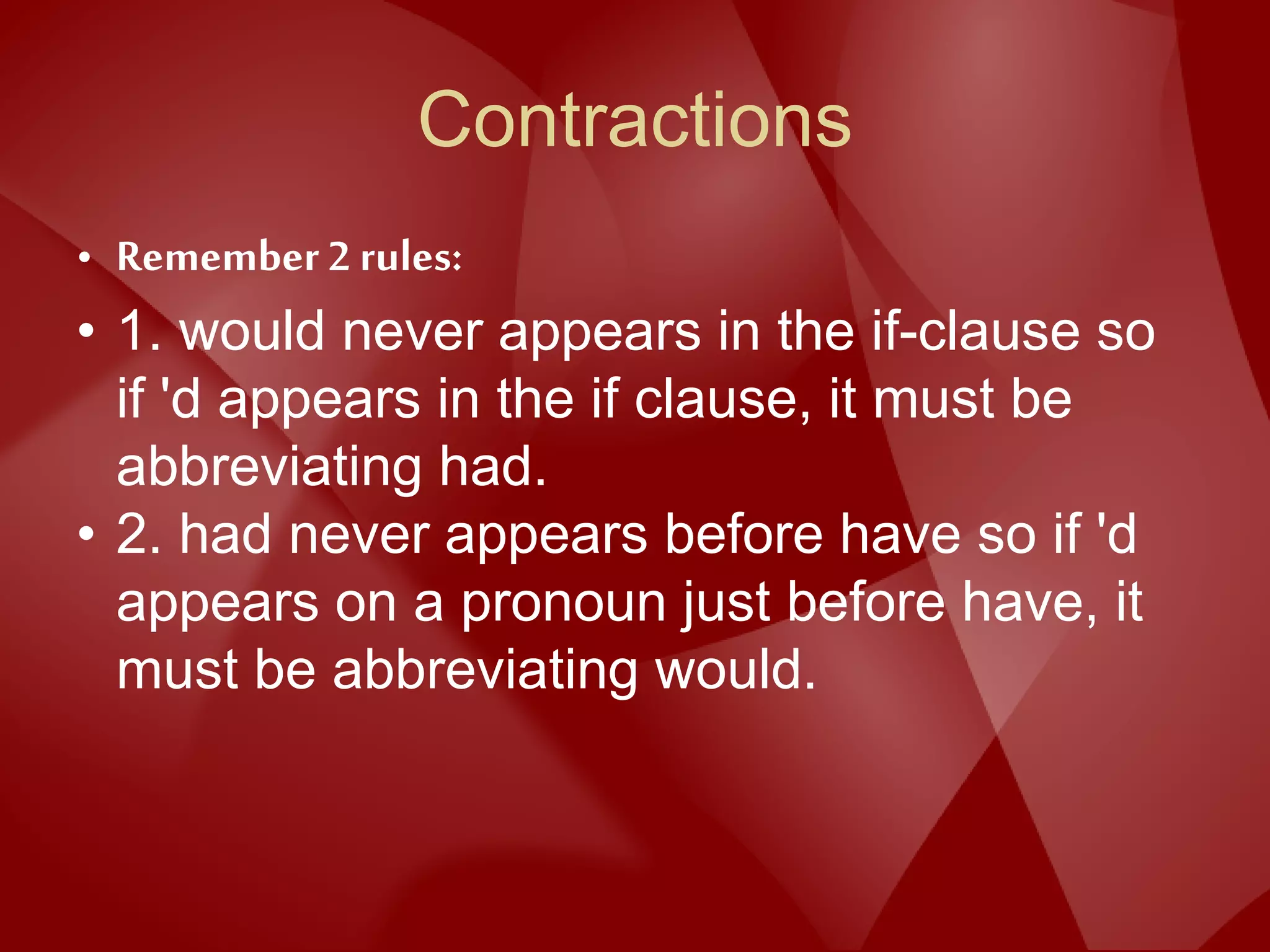 Contractions
• Remember 2 rules:
• 1. would never appears in the if-clause so
if 'd appears in the if clause, it must be
abbreviating had.
• 2. had never appears before have so if 'd
appears on a pronoun just before have, it
must be abbreviating would.
 