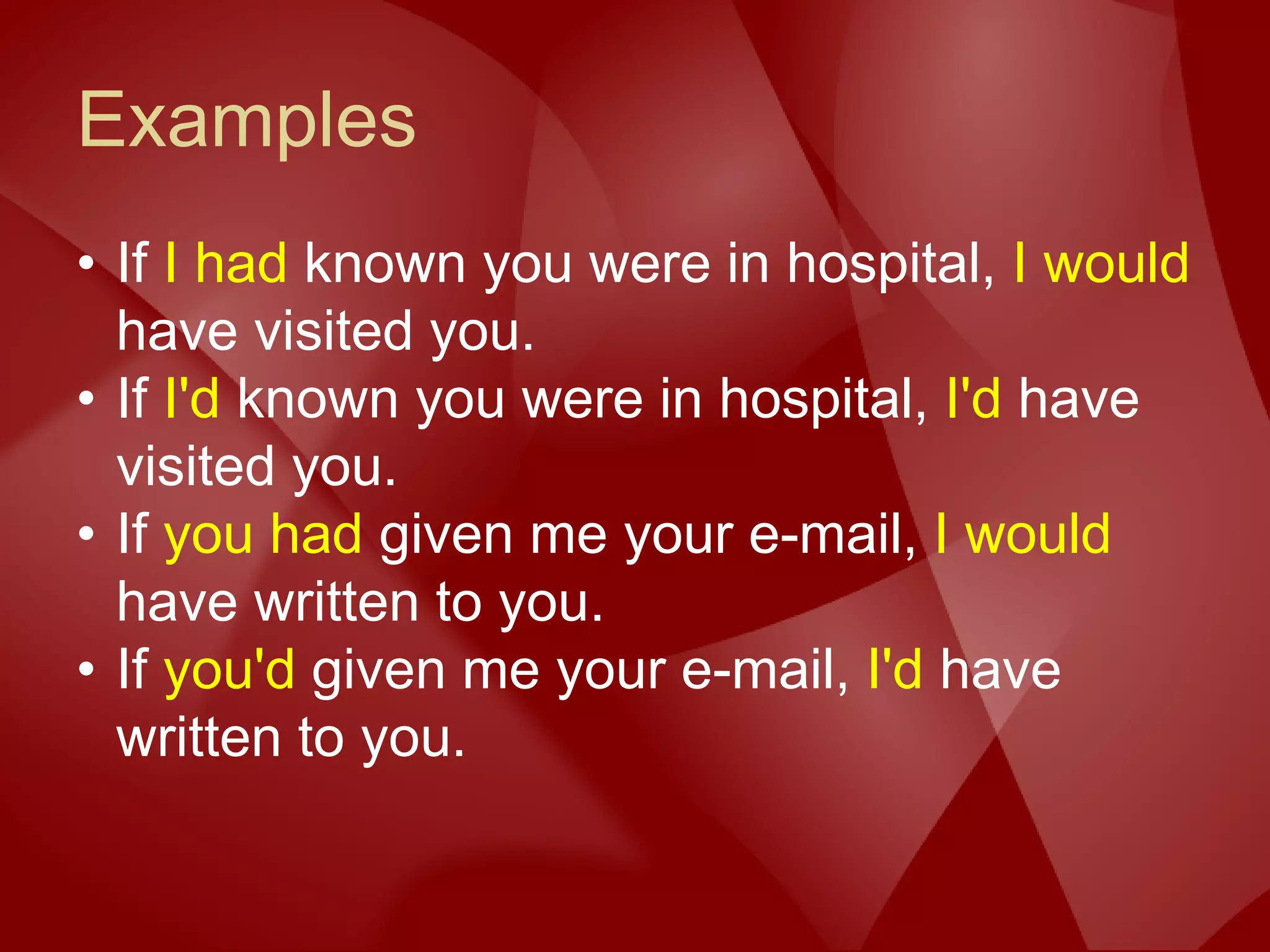 Examples
• If I had known you were in hospital, I would
have visited you.
• If I'd known you were in hospital, I'd have
visited you.
• If you had given me your e-mail, I would
have written to you.
• If you'd given me your e-mail, I'd have
written to you.
 