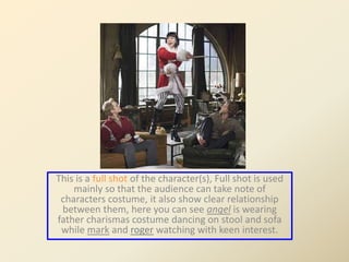 This is a full shot of the character(s), Full shot is used 
mainly so that the audience can take note of 
characters costume, it also show clear relationship 
between them, here you can see angel is wearing 
father charismas costume dancing on stool and sofa 
while mark and roger watching with keen interest. 
 