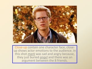 Close-up contain one character face, close-up 
shows actor emotions to the audience. In 
this shot mark was sad and angry because, 
they just buried angel and there was an 
argument between the 8 friends. 
 