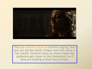 This is a extreme close-up of mimi singing, here 
you can see her teeth, tongue even the saliva in 
her mouth. Extreme close-up shots makes the 
audiences get closer to the character(s) as if 
they are looking at them face to face. 
 