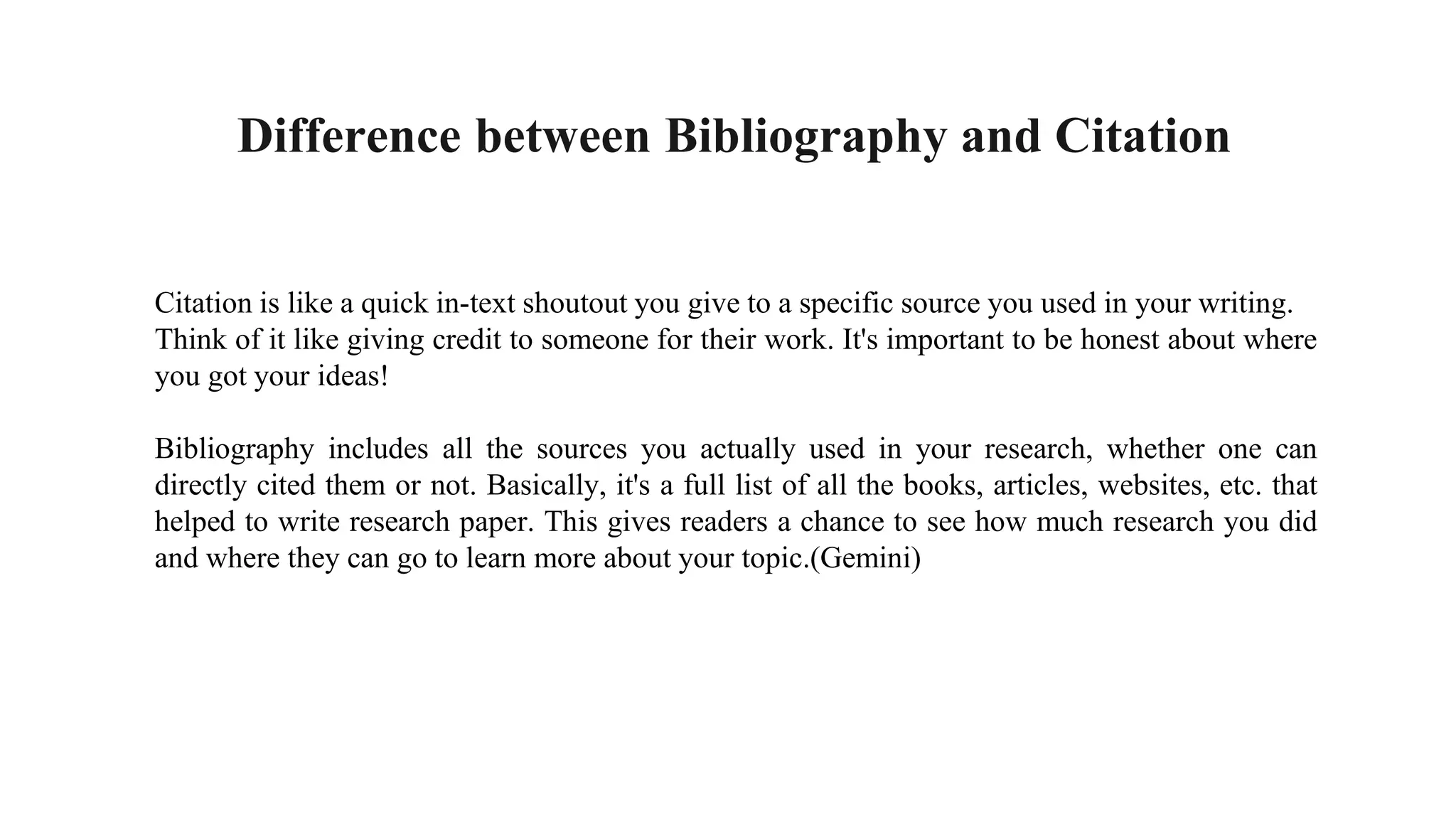 Citation is like a quick in-text shoutout you give to a specific source you used in your writing.
Think of it like giving credit to someone for their work. It's important to be honest about where
you got your ideas!
Bibliography includes all the sources you actually used in your research, whether one can
directly cited them or not. Basically, it's a full list of all the books, articles, websites, etc. that
helped to write research paper. This gives readers a chance to see how much research you did
and where they can go to learn more about your topic.(Gemini)
Difference between Bibliography and Citation
 