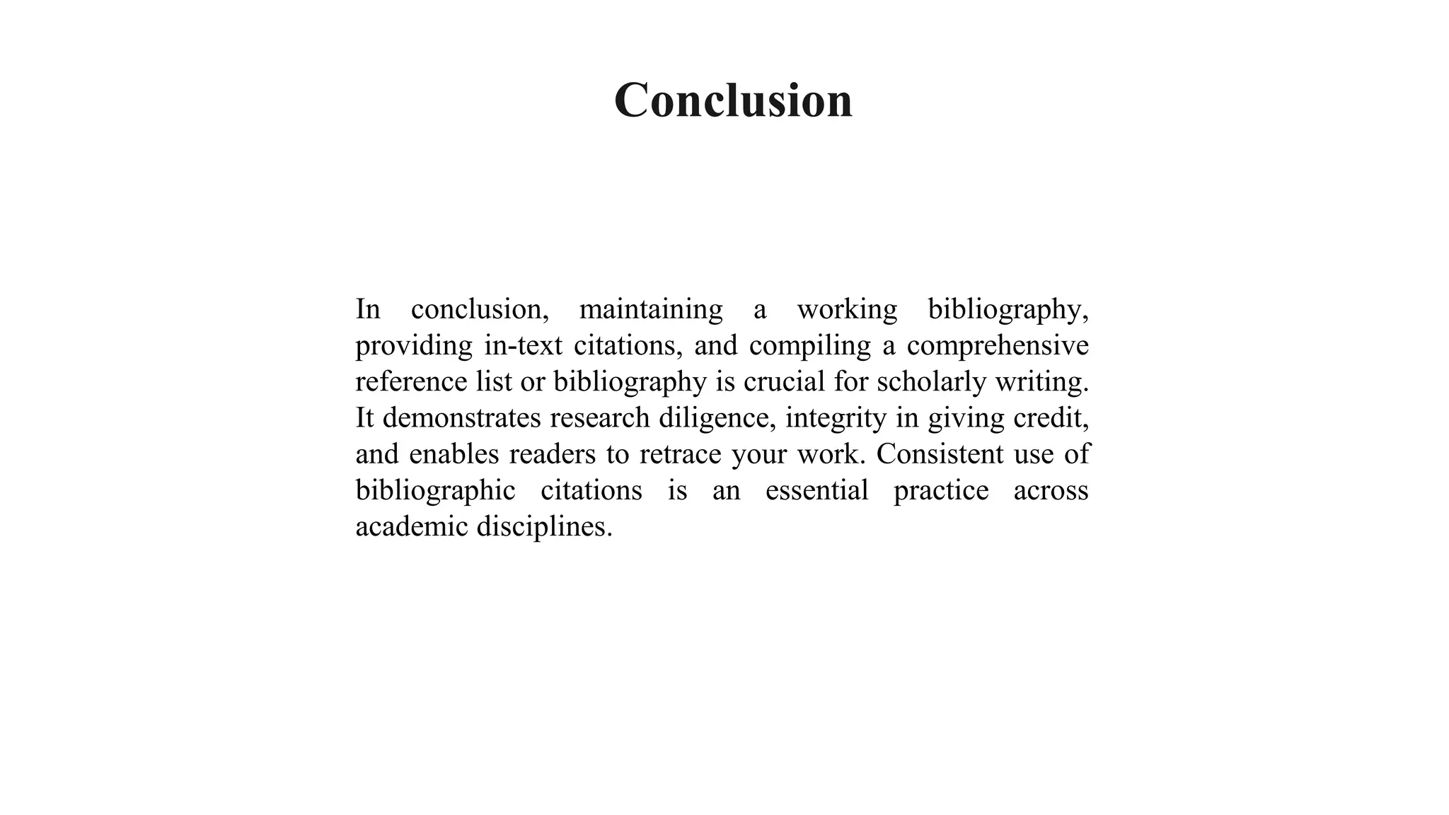 Conclusion
In conclusion, maintaining a working bibliography,
providing in-text citations, and compiling a comprehensive
reference list or bibliography is crucial for scholarly writing.
It demonstrates research diligence, integrity in giving credit,
and enables readers to retrace your work. Consistent use of
bibliographic citations is an essential practice across
academic disciplines.
 