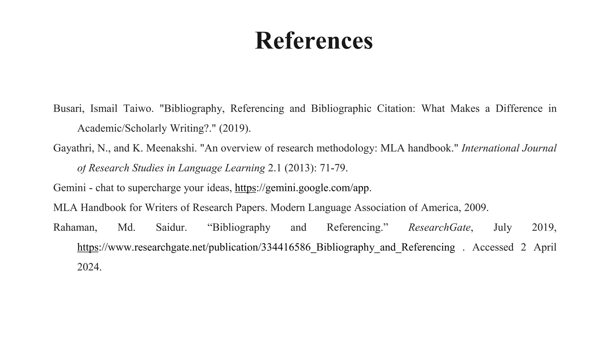 References
Busari, Ismail Taiwo. "Bibliography, Referencing and Bibliographic Citation: What Makes a Difference in
Academic/Scholarly Writing?." (2019).
Gayathri, N., and K. Meenakshi. "An overview of research methodology: MLA handbook." International Journal
of Research Studies in Language Learning 2.1 (2013): 71-79.
Gemini - chat to supercharge your ideas, https://gemini.google.com/app.
MLA Handbook for Writers of Research Papers. Modern Language Association of America, 2009.
Rahaman, Md. Saidur. “Bibliography and Referencing.” ResearchGate, July 2019,
https://www.researchgate.net/publication/334416586_Bibliography_and_Referencing . Accessed 2 April
2024.
 