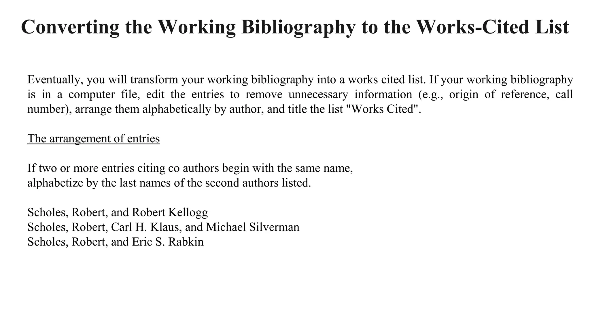 Converting the Working Bibliography to the Works-Cited List
Eventually, you will transform your working bibliography into a works cited list. If your working bibliography
is in a computer file, edit the entries to remove unnecessary information (e.g., origin of reference, call
number), arrange them alphabetically by author, and title the list "Works Cited".
The arrangement of entries
If two or more entries citing co authors begin with the same name,
alphabetize by the last names of the second authors listed.
Scholes, Robert, and Robert Kellogg
Scholes, Robert, Carl H. Klaus, and Michael Silverman
Scholes, Robert, and Eric S. Rabkin
 