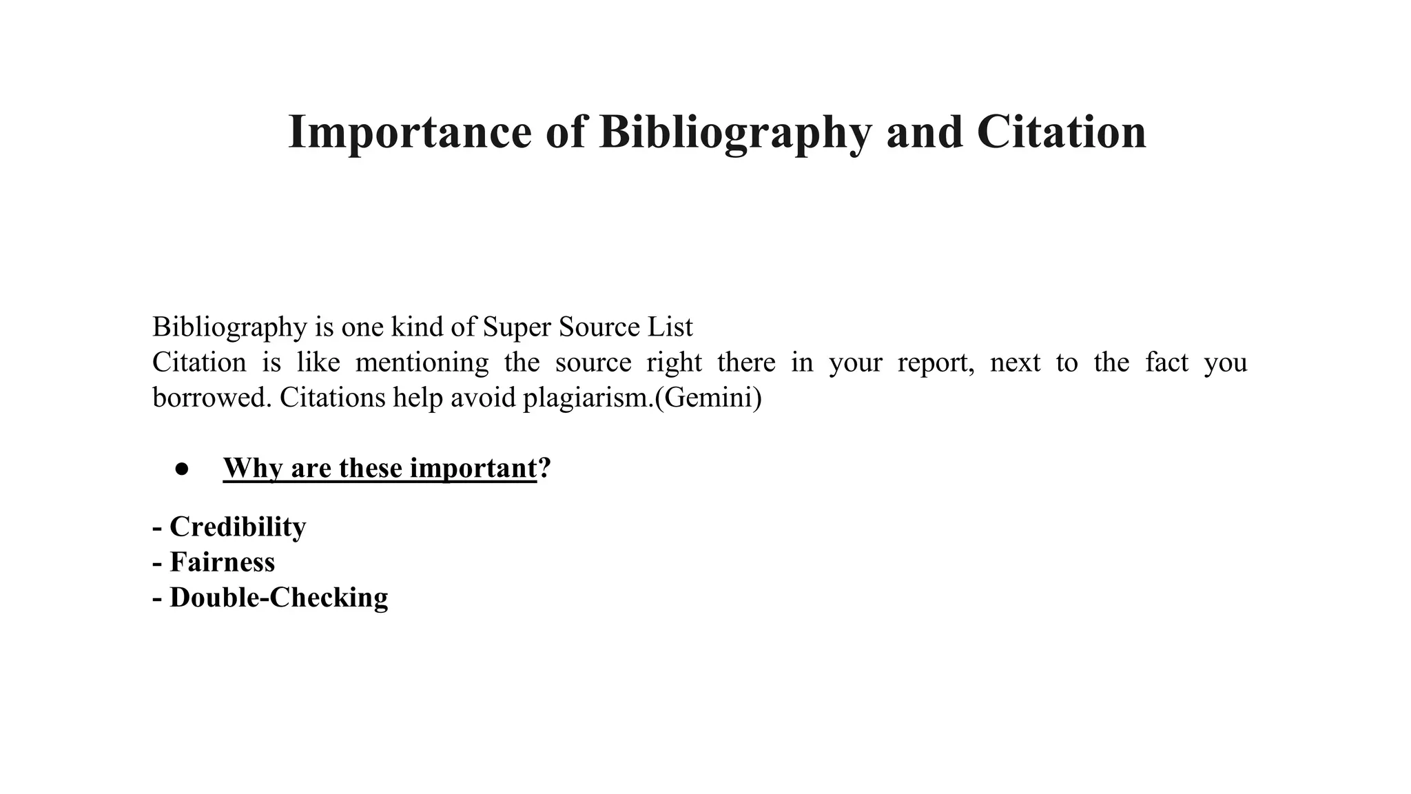 Importance of Bibliography and Citation
Bibliography is one kind of Super Source List
Citation is like mentioning the source right there in your report, next to the fact you
borrowed. Citations help avoid plagiarism.(Gemini)
● Why are these important?
- Credibility
- Fairness
- Double-Checking
 