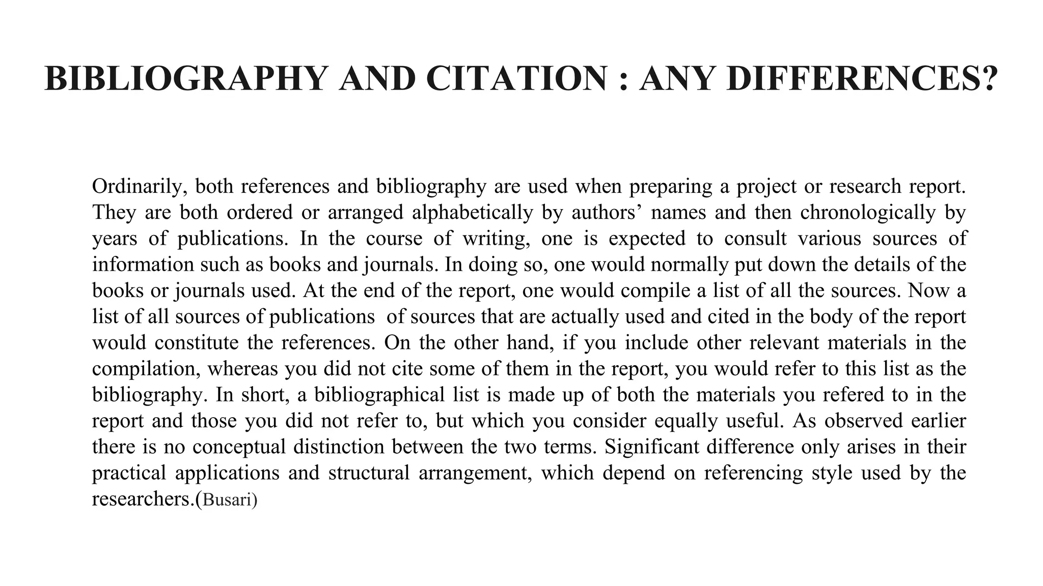 BIBLIOGRAPHY AND CITATION : ANY DIFFERENCES?
Ordinarily, both references and bibliography are used when preparing a project or research report.
They are both ordered or arranged alphabetically by authors’ names and then chronologically by
years of publications. In the course of writing, one is expected to consult various sources of
information such as books and journals. In doing so, one would normally put down the details of the
books or journals used. At the end of the report, one would compile a list of all the sources. Now a
list of all sources of publications of sources that are actually used and cited in the body of the report
would constitute the references. On the other hand, if you include other relevant materials in the
compilation, whereas you did not cite some of them in the report, you would refer to this list as the
bibliography. In short, a bibliographical list is made up of both the materials you refered to in the
report and those you did not refer to, but which you consider equally useful. As observed earlier
there is no conceptual distinction between the two terms. Significant difference only arises in their
practical applications and structural arrangement, which depend on referencing style used by the
researchers.(Busari)
 