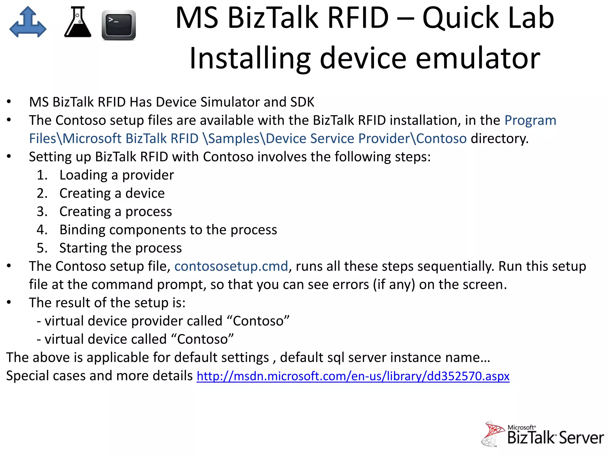MS BizTalk RFID – Quick Lab 
Installing device emulator 
• MS BizTalk RFID Has Device Simulator and SDK 
• The Contoso setup files are available with the BizTalk RFID installation, in the Program 
FilesMicrosoft BizTalk RFID SamplesDevice Service ProviderContoso directory. 
• Setting up BizTalk RFID with Contoso involves the following steps: 
1. Loading a provider 
2. Creating a device 
3. Creating a process 
4. Binding components to the process 
5. Starting the process 
• The Contoso setup file, contososetup.cmd, runs all these steps sequentially. Run this setup 
file at the command prompt, so that you can see errors (if any) on the screen. 
• The result of the setup is: 
- virtual device provider called “Contoso” 
- virtual device called “Contoso” 
The above is applicable for default settings , default sql server instance name… 
Special cases and more details http://msdn.microsoft.com/en-us/library/dd352570.aspx 
 