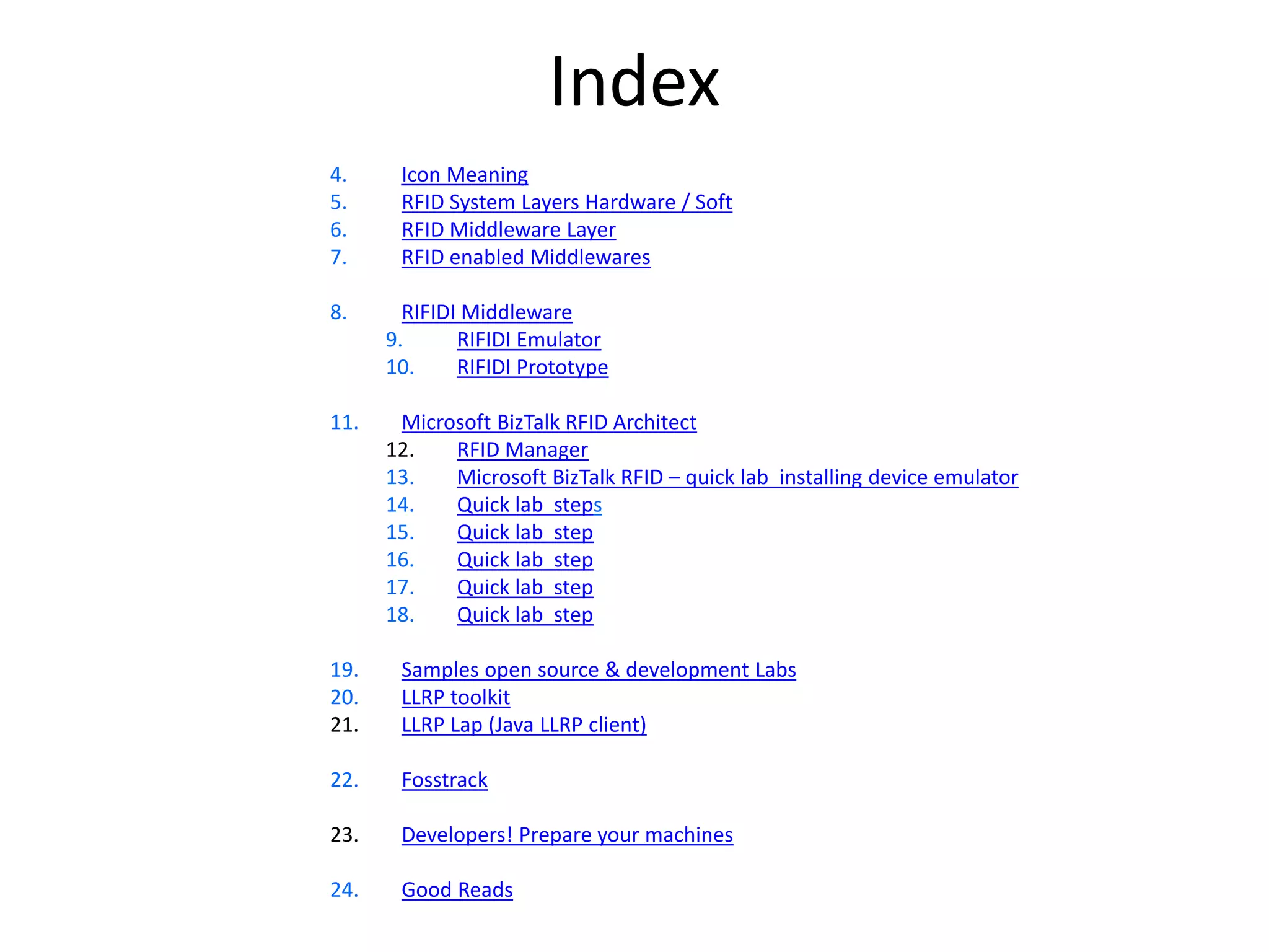 Index 
4. Icon Meaning 
5. RFID System Layers Hardware / Soft 
6. RFID Middleware Layer 
7. RFID enabled Middlewares 
8. RIFIDI Middleware 
9. RIFIDI Emulator 
10. RIFIDI Prototype 
11. Microsoft BizTalk RFID Architect 
12. RFID Manager 
13. Microsoft BizTalk RFID – quick lab installing device emulator 
14. Quick lab steps 
15. Quick lab step 
16. Quick lab step 
17. Quick lab step 
18. Quick lab step 
19. Samples open source & development Labs 
20. LLRP toolkit 
21. LLRP Lap (Java LLRP client) 
22. Fosstrack 
23. Developers! Prepare your machines 
24. Good Reads 
 