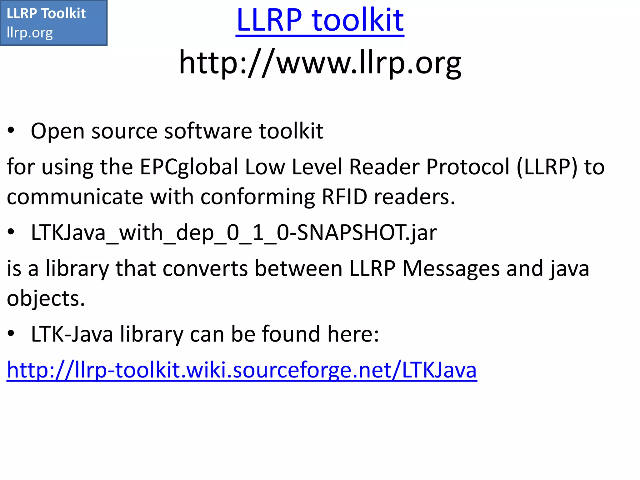 LLRP toolkit 
http://www.llrp.org 
LLRP Toolkit 
llrp.org 
• Open source software toolkit 
for using the EPCglobal Low Level Reader Protocol (LLRP) to 
communicate with conforming RFID readers. 
• LTKJava_with_dep_0_1_0-SNAPSHOT.jar 
is a library that converts between LLRP Messages and java 
objects. 
• LTK-Java library can be found here: 
http://llrp-toolkit.wiki.sourceforge.net/LTKJava 
 