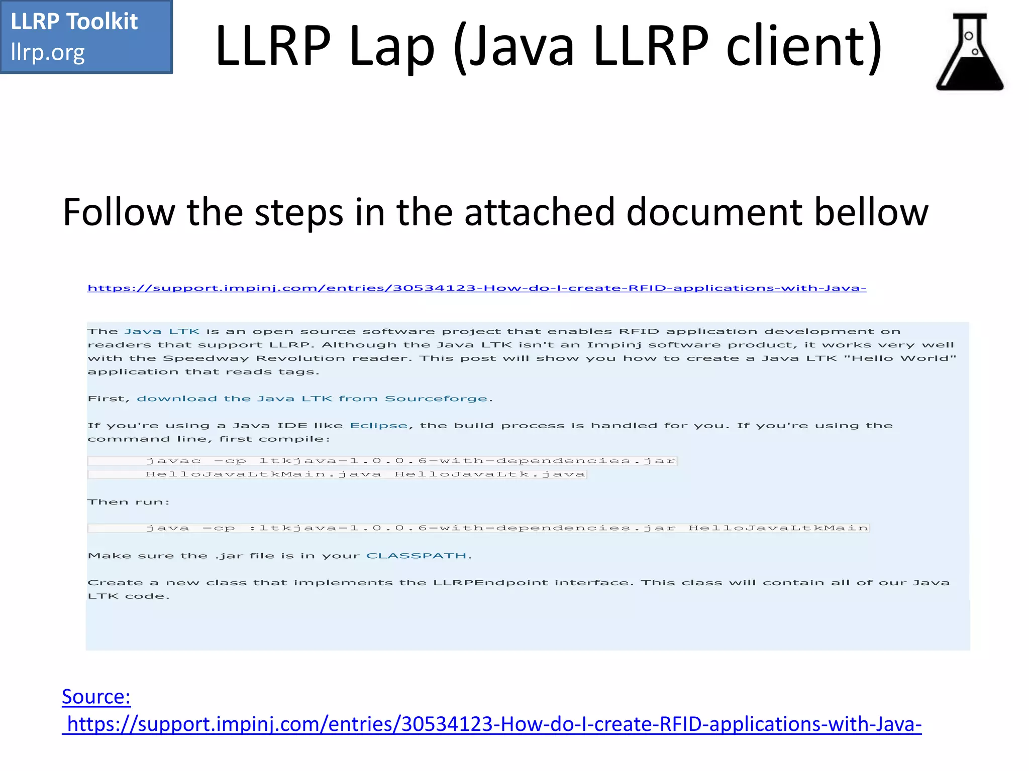 LLRP Lap (Java LLRP client) 
LLRP Toolkit 
llrp.org 
Follow the steps in the attached document bellow 
https://support.impinj.com/entries/30534123-How-do-I-create-RFID-applications-with-Java- 
The Java LTK is an open source software project that enables RFID application development on 
readers that support LLRP. Although the Java LTK isn't an Impinj software product, it works very well 
with the Speedway Revolution reader. This post will show you how to create a Java LTK "Hello World" 
application that reads tags. 
First, download the Java LTK from Sourceforge. 
If you're using a Java IDE like Eclipse, the build process is handled for you. If you're using the 
command line, first compile: 
javac -cp ltkjava-1.0.0.6-with-dependencies.jar 
HelloJavaLtkMain.java HelloJavaLtk.java 
Then run: 
java -cp :ltkjava-1.0.0.6-with-dependencies.jar HelloJavaLtkMain 
Make sure the .jar file is in your CLASSPATH. 
Create a new class that implements the LLRPEndpoint interface. This class will contain all of our Java 
LTK code. 
Source: 
https://support.impinj.com/entries/30534123-How-do-I-create-RFID-applications-with-Java- 
 