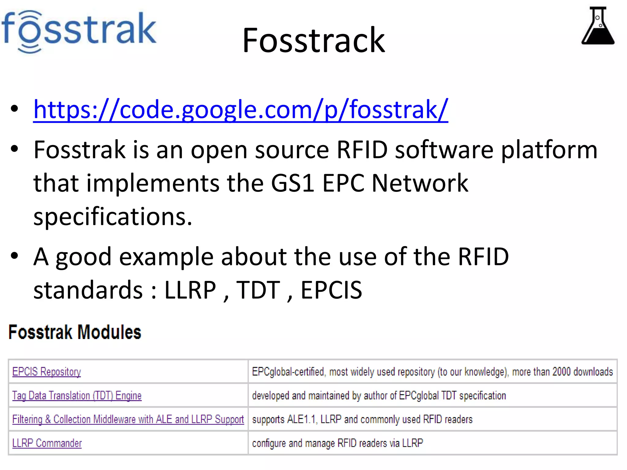 Fosstrack 
• https://code.google.com/p/fosstrak/ 
• Fosstrak is an open source RFID software platform 
that implements the GS1 EPC Network 
specifications. 
• A good example about the use of the RFID 
standards : LLRP , TDT , EPCIS 
 