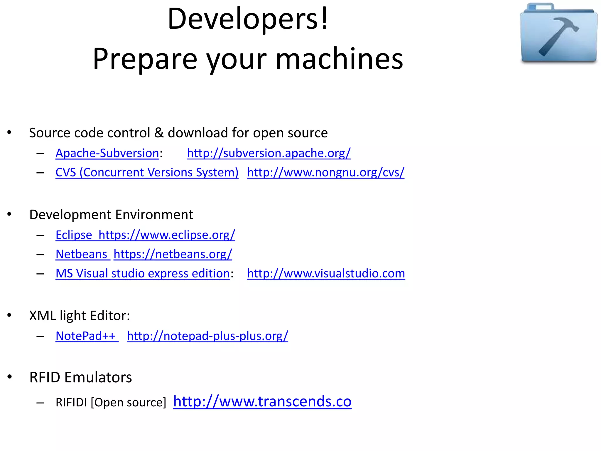Developers! 
Prepare your machines 
• Source code control & download for open source 
– Apache-Subversion: http://subversion.apache.org/ 
– CVS (Concurrent Versions System) http://www.nongnu.org/cvs/ 
• Development Environment 
– Eclipse https://www.eclipse.org/ 
– Netbeans https://netbeans.org/ 
– MS Visual studio express edition: http://www.visualstudio.com 
• XML light Editor: 
– NotePad++ http://notepad-plus-plus.org/ 
• RFID Emulators 
– RIFIDI [Open source] http://www.transcends.co 
 