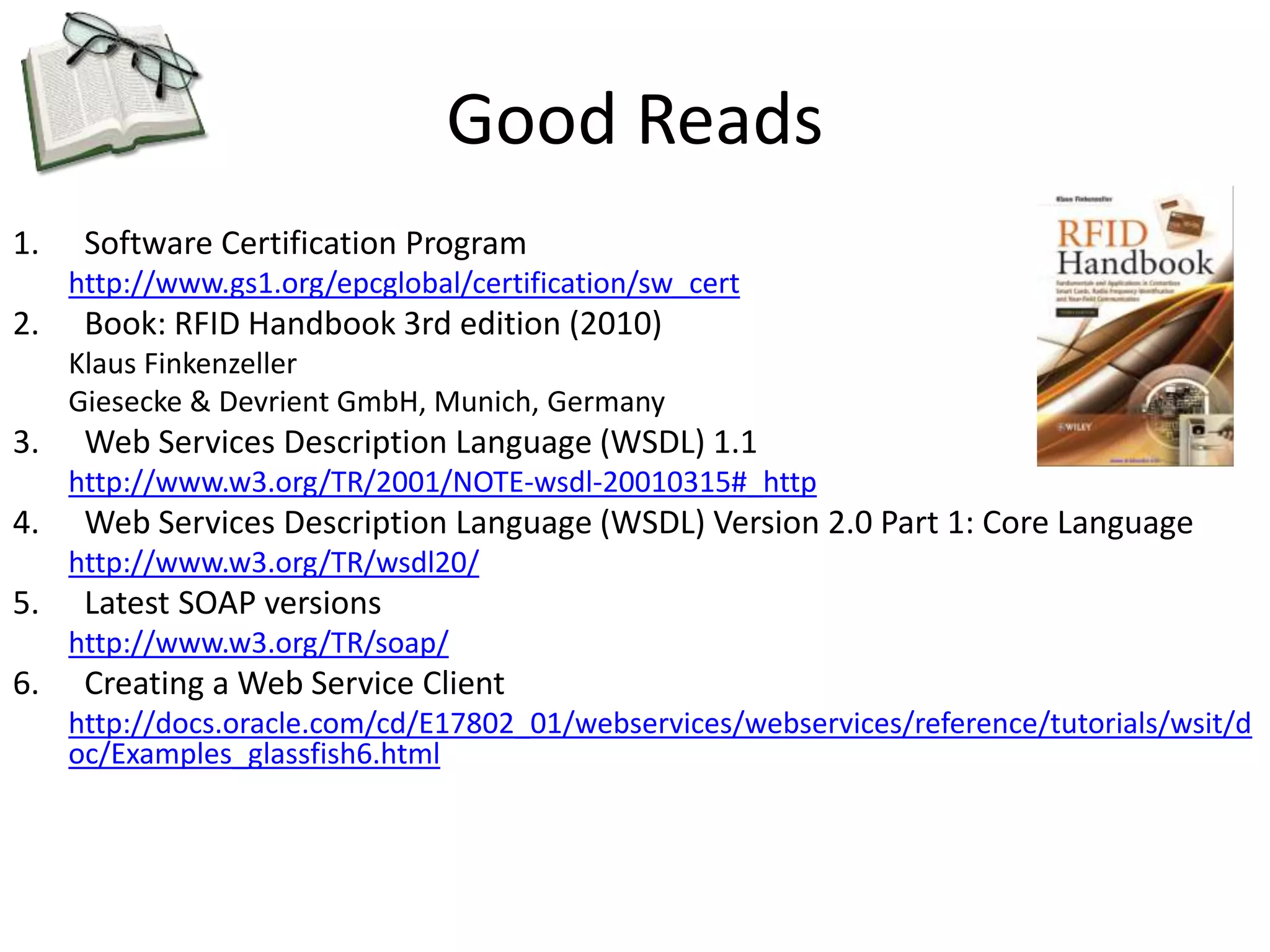 Good Reads 
1. Software Certification Program 
http://www.gs1.org/epcglobal/certification/sw_cert 
2. Book: RFID Handbook 3rd edition (2010) 
Klaus Finkenzeller 
Giesecke & Devrient GmbH, Munich, Germany 
3. Web Services Description Language (WSDL) 1.1 
http://www.w3.org/TR/2001/NOTE-wsdl-20010315#_http 
4. Web Services Description Language (WSDL) Version 2.0 Part 1: Core Language 
http://www.w3.org/TR/wsdl20/ 
5. Latest SOAP versions 
http://www.w3.org/TR/soap/ 
6. Creating a Web Service Client 
http://docs.oracle.com/cd/E17802_01/webservices/webservices/reference/tutorials/wsit/d 
oc/Examples_glassfish6.html 

