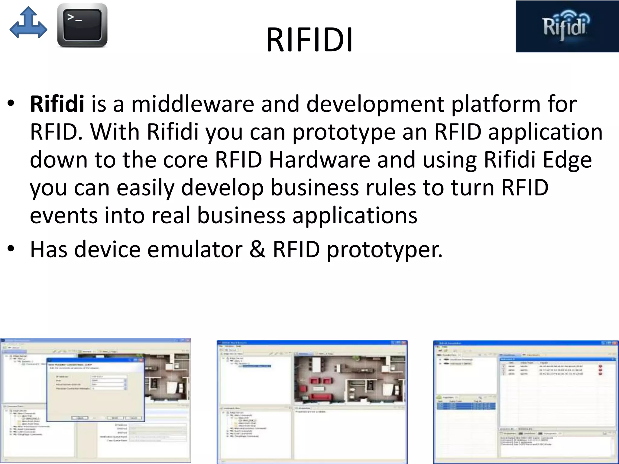RIFIDI 
• Rifidi is a middleware and development platform for 
RFID. With Rifidi you can prototype an RFID application 
down to the core RFID Hardware and using Rifidi Edge 
you can easily develop business rules to turn RFID 
events into real business applications 
• Has device emulator & RFID prototyper. 
 