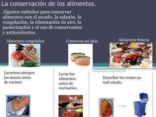 La conservación de los alimentos.Algunos métodos para conservar alimentos son el secado, la salazón, la congelación, la eliminación de aire, la pasterización y el uso de conservantes y antioxidantes.Alimentos frescosAlimentos congeladosConservas en latasLavarnos siemprelas manos antes de cocinarLavar losalimentos antes de cocinarlos.Desechar los restos en mal estado.