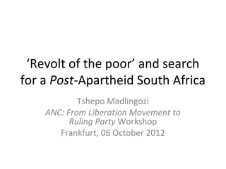 ‘Revolt of the poor’ and search
for a Post-Apartheid South Africa
            Tshepo Madlingozi
    ANC: From Liberation Movement to
          Ruling Party Workshop
       Frankfurt, 06 October 2012
 
