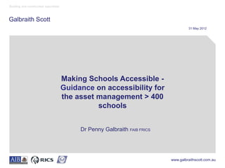 Building and construction specialists



Galbraith Scott
                                                                                      31 May 2012




                                        Making Schools Accessible -
                                        Guidance on accessibility for
                                        the asset management > 400
                                                  schools


                                             Dr Penny Galbraith FAIB FRICS




                                                                             www.galbraithscott.com.au
 