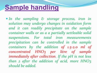 Sample handling
 In the sampling & storage process, iron in
solution may undergo changes in oxidation form
and it can readily precipitate on the sample
container walls or as a a partially settleable solid
suspensions. For total iron measurements
precipitation can be controlled in the sample
containers by the addition of 1.5-2.0 ml of
concentrated HNO3 per litre of sample
immediately after collection. If the pH is not less
than 2 after the addition of acid, more HNO3
should be added.
 