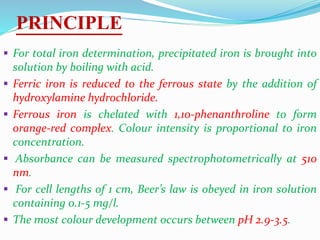PRINCIPLE
 For total iron determination, precipitated iron is brought into
solution by boiling with acid.
 Ferric iron is reduced to the ferrous state by the addition of
hydroxylamine hydrochloride.
 Ferrous iron is chelated with 1,10-phenanthroline to form
orange-red complex. Colour intensity is proportional to iron
concentration.
 Absorbance can be measured spectrophotometrically at 510
nm.
 For cell lengths of 1 cm, Beer’s law is obeyed in iron solution
containing 0.1-5 mg/l.
 The most colour development occurs between pH 2.9-3.5.
 