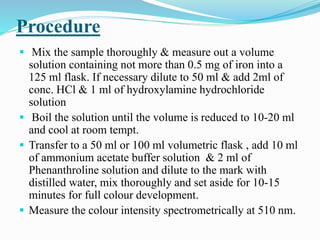 Procedure
 Mix the sample thoroughly & measure out a volume
solution containing not more than 0.5 mg of iron into a
125 ml flask. If necessary dilute to 50 ml & add 2ml of
conc. HCl & 1 ml of hydroxylamine hydrochloride
solution
 Boil the solution until the volume is reduced to 10-20 ml
and cool at room tempt.
 Transfer to a 50 ml or 100 ml volumetric flask , add 10 ml
of ammonium acetate buffer solution & 2 ml of
Phenanthroline solution and dilute to the mark with
distilled water, mix thoroughly and set aside for 10-15
minutes for full colour development.
 Measure the colour intensity spectrometrically at 510 nm.
 