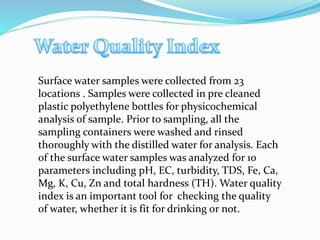 Surface water samples were collected from 23
locations . Samples were collected in pre cleaned
plastic polyethylene bottles for physicochemical
analysis of sample. Prior to sampling, all the
sampling containers were washed and rinsed
thoroughly with the distilled water for analysis. Each
of the surface water samples was analyzed for 10
parameters including pH, EC, turbidity, TDS, Fe, Ca,
Mg, K, Cu, Zn and total hardness (TH). Water quality
index is an important tool for checking the quality
of water, whether it is fit for drinking or not.
 